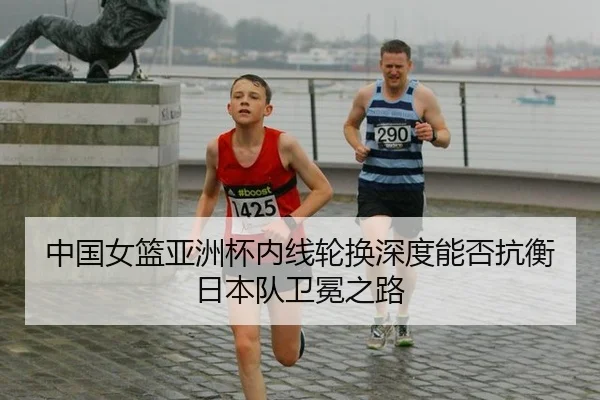 中国女篮亚洲杯内线轮换深度能否抗衡日本队卫冕之路